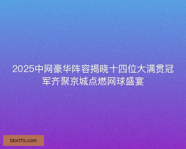 2025中网豪华阵容揭晓十四位大满贯冠军齐聚京城点燃网球盛宴