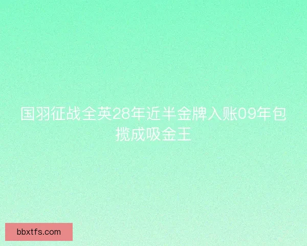 国羽征战全英28年近半金牌入账09年包揽成吸金王