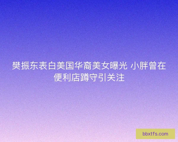樊振东表白美国华裔美女曝光 小胖曾在便利店蹲守引关注