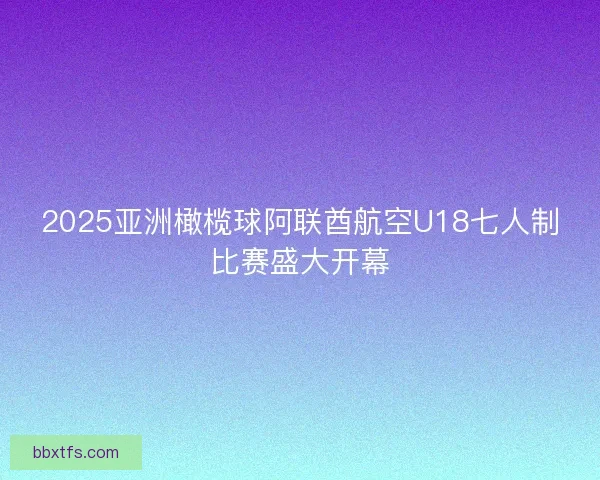 2025亚洲橄榄球阿联酋航空U18七人制比赛盛大开幕