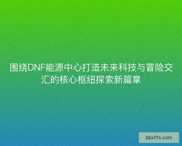 围绕DNF能源中心打造未来科技与冒险交汇的核心枢纽探索新篇章