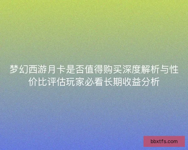 梦幻西游月卡是否值得购买深度解析与性价比评估玩家必看长期收益分析