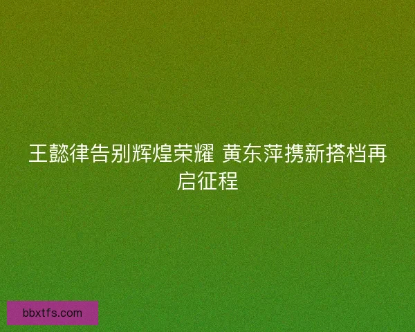 王懿律告别辉煌荣耀 黄东萍携新搭档再启征程