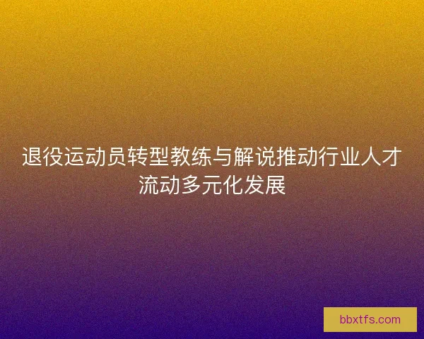 退役运动员转型教练与解说推动行业人才流动多元化发展