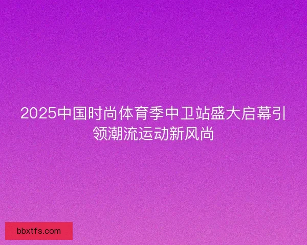 2025中国时尚体育季中卫站盛大启幕引领潮流运动新风尚