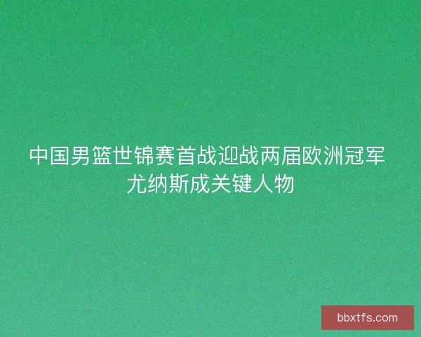 中国男篮世锦赛首战迎战两届欧洲冠军 尤纳斯成关键人物