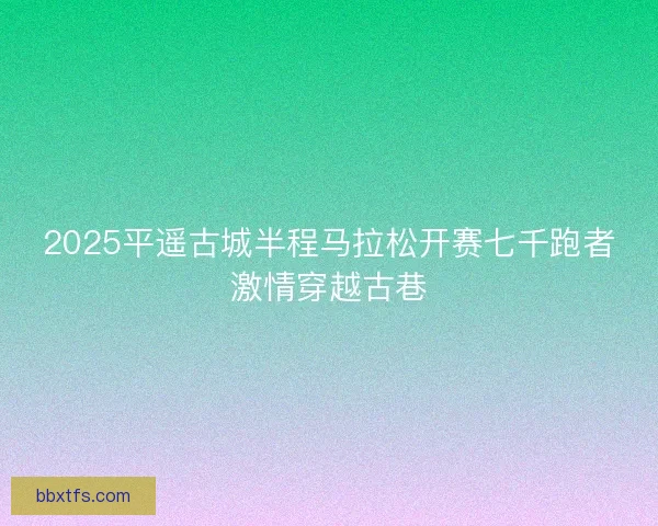 2025平遥古城半程马拉松开赛七千跑者激情穿越古巷