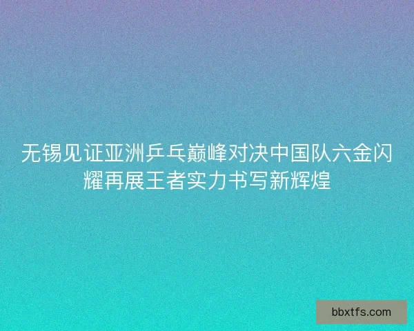 无锡见证亚洲乒乓巅峰对决中国队六金闪耀再展王者实力书写新辉煌