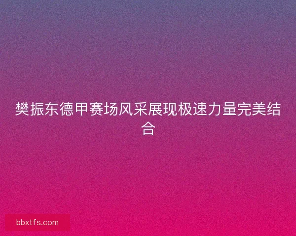 樊振东德甲赛场风采展现极速力量完美结合