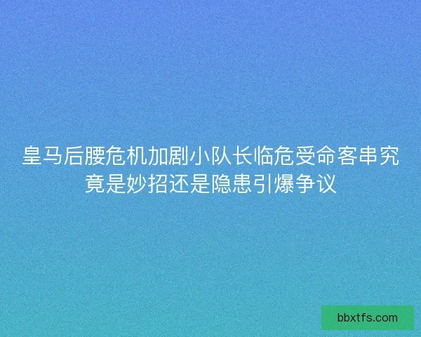 皇马后腰危机加剧小队长临危受命客串究竟是妙招还是隐患引爆争议