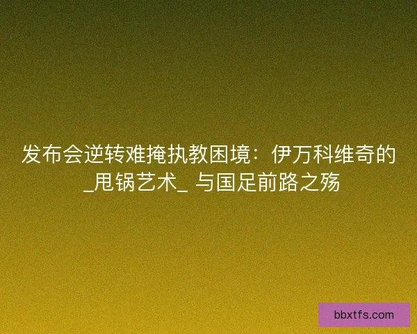 发布会逆转难掩执教困境：伊万科维奇的 _甩锅艺术_ 与国足前路之殇