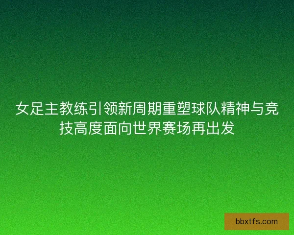 女足主教练引领新周期重塑球队精神与竞技高度面向世界赛场再出发