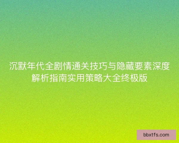 沉默年代全剧情通关技巧与隐藏要素深度解析指南实用策略大全终极版