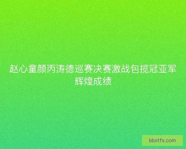 赵心童颜丙涛德巡赛决赛激战包揽冠亚军辉煌成绩
