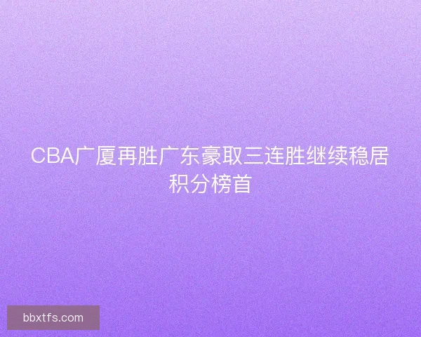 CBA广厦再胜广东豪取三连胜继续稳居积分榜首 CBA广厦再胜广东豪取三连胜继续稳居积分榜首