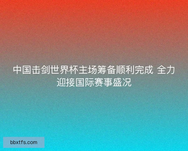 中国击剑世界杯主场筹备顺利完成 全力迎接国际赛事盛况