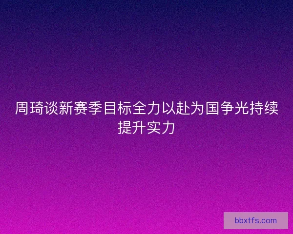 周琦谈新赛季目标全力以赴为国争光持续提升实力