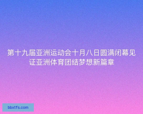 第十九届亚洲运动会十月八日圆满闭幕见证亚洲体育团结梦想新篇章