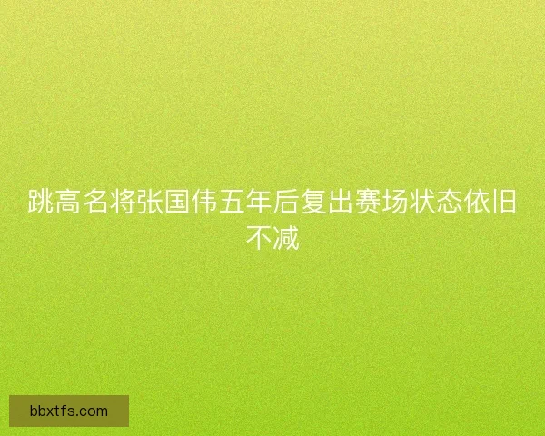 跳高名将张国伟五年后复出赛场状态依旧不减
