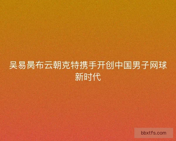 吴易昺布云朝克特携手开创中国男子网球新时代