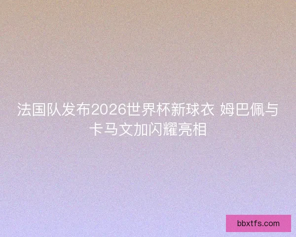 法国队发布2026世界杯新球衣 姆巴佩与卡马文加闪耀亮相