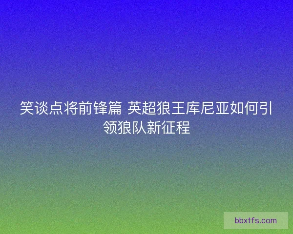 笑谈点将前锋篇 英超狼王库尼亚如何引领狼队新征程