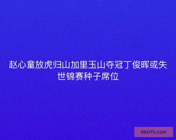 赵心童放虎归山加里玉山夺冠丁俊晖或失世锦赛种子席位