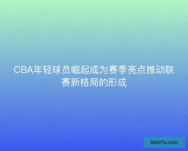 CBA年轻球员崛起成为赛季亮点推动联赛新格局的形成