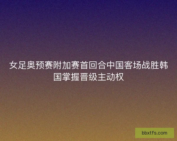 女足奥预赛附加赛首回合中国客场战胜韩国掌握晋级主动权