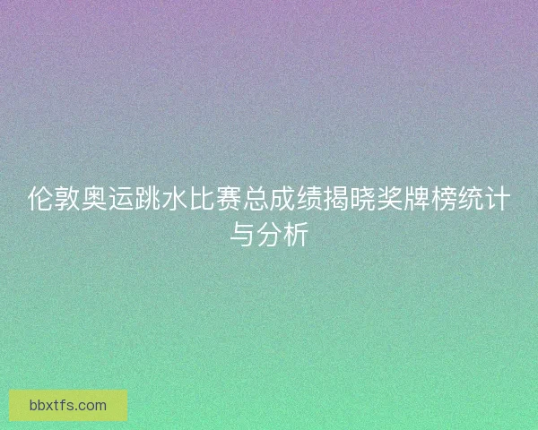 伦敦奥运跳水比赛总成绩揭晓奖牌榜统计与分析