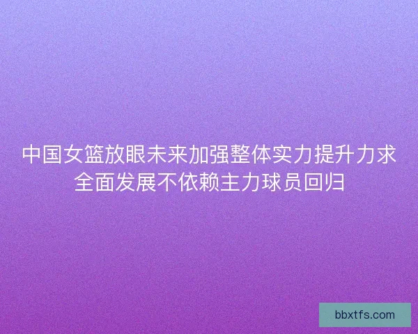 中国女篮放眼未来加强整体实力提升力求全面发展不依赖主力球员回归 中国女篮放眼未来加强整体实力提升力求全面发展不依赖主力球员回归