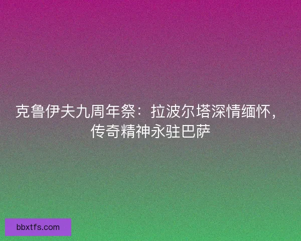 克鲁伊夫九周年祭：拉波尔塔深情缅怀，传奇精神永驻巴萨