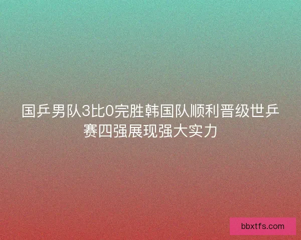 国乒男队3比0完胜韩国队顺利晋级世乒赛四强展现强大实力