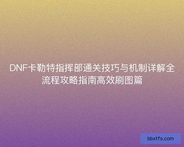 DNF卡勒特指挥部通关技巧与机制详解全流程攻略指南高效刷图篇